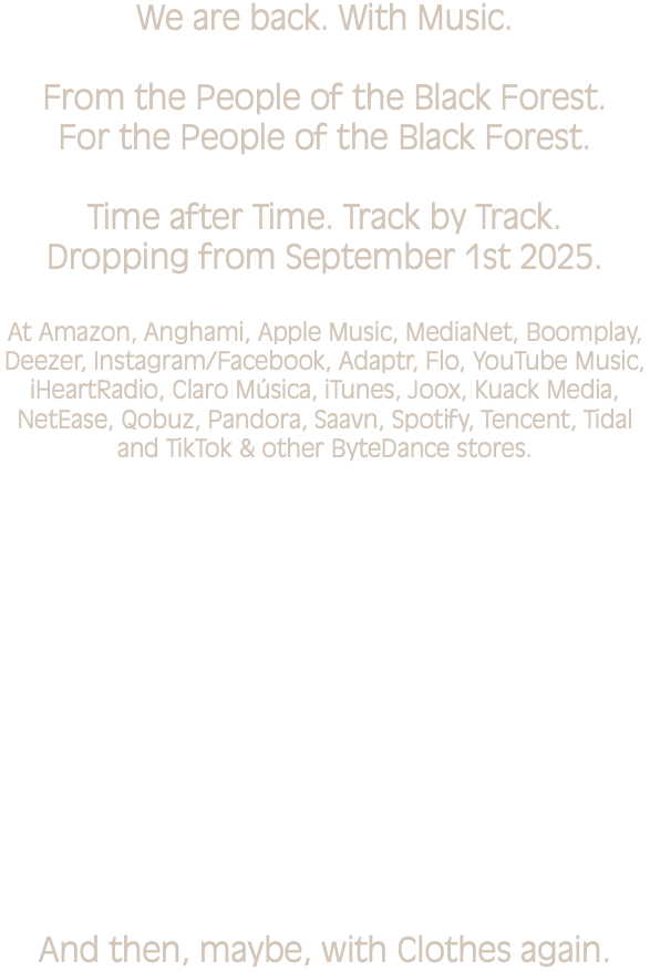 We are back. With Music. From the People of the Black Forest. For the People of the Black Forest. Time after Time. Track by Track. Dropping from September 1st 2025. At Amazon, Anghami, Apple Music, MediaNet, Boomplay, Deezer, Instagram/Facebook, Adaptr, Flo, YouTube Music, iHeartRadio, Claro Música, iTunes, Joox, Kuack Media, NetEase, Qobuz, Pandora, Saavn, Spotify, Tencent, Tidal and TikTok & other ByteDance stores. And then, maybe, with Clothes again.